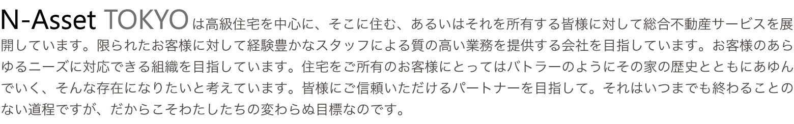 エヌアセットTOKYOは高級住宅を中心に、そこに住む、あるいはそれを所有する皆様に対して総合不動産サービスを展開しています。限られたお客様に対して経験豊かなスタッフによる質の高い業務を提供する会社を目指しています。お客様のあらゆるニーズに対応できる組織を目指しています。住宅をご所有のお客様にとってはバトラーのようにその家の歴史とともにあゆんでいく、そんな存在になりたいと考えています。皆様にご信頼いただけるパートナーを目指して。それはいつまでも終わることのない道程ですがだからこそわたしたちの変わらぬ目標なのです。