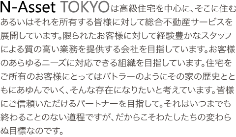 エヌアセットTOKYOは高級住宅を中心に、そこに住む、あるいはそれを所有する皆様に対して総合不動産サービスを展開しています。限られたお客様に対して経験豊かなスタッフによる質の高い業務を提供する会社を目指しています。お客様のあらゆるニーズに対応できる組織を目指しています。住宅をご所有のお客様にとってはバトラーのようにその家の歴史とともにあゆんでいく、そんな存在になりたいと考えています。皆様にご信頼いただけるパートナーを目指して。それはいつまでも終わることのない道程ですがだからこそわたしたちの変わらぬ目標なのです。